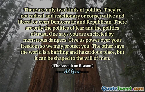 There are only two kinds of politics. They're not radical and reactionary or conservative and liberal or even Democratic and Republican. There are only the politics of fear and the politics of trust. One says you are encircled by monstrous dangers. Give us power over your freedom so we may protect you. The other says the world is a baffling and hazardous place, but it can be shaped to the will of men.