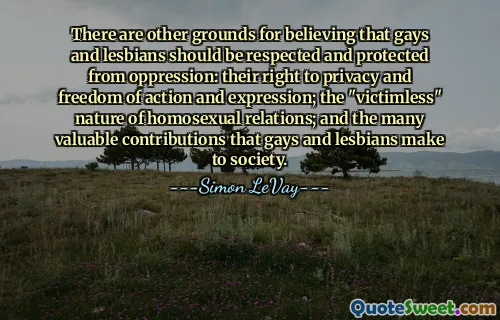 There are other grounds for believing that gays and lesbians should be respected and protected from oppression: their right to privacy and freedom of action and expression; the "victimless" nature of homosexual relations; and the many valuable contributions that gays and lesbians make to society.