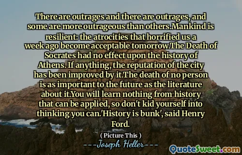 There are outrages and there are outrages, and some are more outrageous than others.Mankind is resilient: the atrocities that horrified us a week ago become acceptable tomorrow.The Death of Socrates had no effect upon the history of Athens. If anything, the reputation of the city has been improved by it.The death of no person is as important to the future as the literature about it.You will learn nothing from history that can be applied, so don't kid yourself into thinking you can.'History is bunk', said Henry Ford.