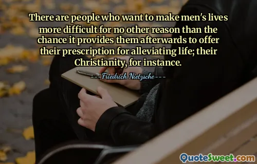 There are people who want to make men's lives more difficult for no other reason than the chance it provides them afterwards to offer their prescription for alleviating life; their Christianity, for instance.