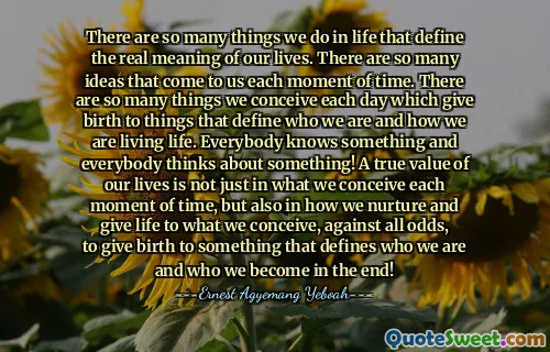 There are so many things we do in life that define the real meaning of our lives. There are so many ideas that come to us each moment of time. There are so many things we conceive each day which give birth to things that define who we are and how we are living life. Everybody knows something and everybody thinks about something! A true value of our lives is not just in what we conceive each moment of time, but also in how we nurture and give life to what we conceive, against all odds, to give birth to something that defines who we are and who we become in the end!