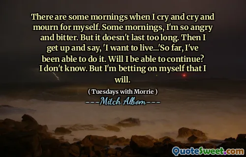 Hay algunas mañanas cuando lloro, lloro y lloro por mí mismo. Algunas mañanas, estoy tan enojado y amargado. Pero no dura demasiado. Luego me levanto y digo: 'Quiero vivir ...' Hasta ahora, he podido hacerlo. ¿Podré continuar? No sé. Pero estoy apostando por mí mismo que lo haré.