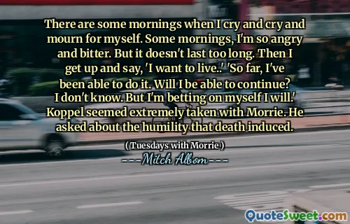 当我哭泣，哭泣和哀悼时，有一些早晨。一些早晨，我很生气和痛苦。但这不会持续太久。然后我起床说：“我想活着。”到目前为止，我已经能够做到了。我可以继续吗？我不知道。但是我敢打赌，我会的。科佩尔似乎被莫里（Morrie）带走了。他问死亡引起的谦卑。