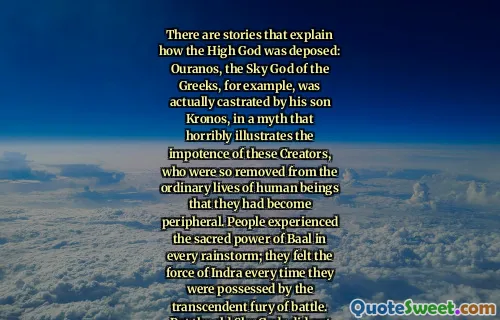 There are stories that explain how the High God was deposed: Ouranos, the Sky God of the Greeks, for example, was actually castrated by his son Kronos, in a myth that horribly illustrates the impotence of these Creators, who were so removed from the ordinary lives of human beings that they had become peripheral. People experienced the sacred power of Baal in every rainstorm; they felt the force of Indra every time they were possessed by the transcendent fury of battle. But the old Sky Gods did not touch people's lives at all.
