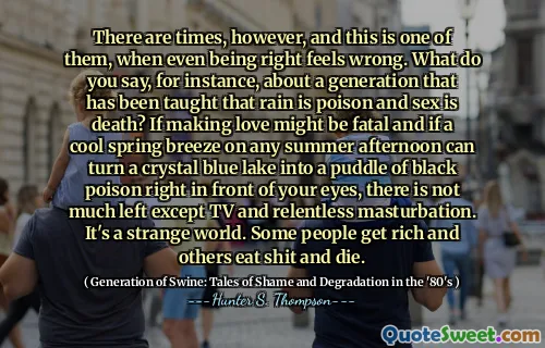 但是，有时候，这是其中之一，甚至是正确的，甚至是对的。例如，您怎么说，关于一代人被教导说雨就是毒药，性是死亡？如果在任何夏季下午的春季微风凉爽的春季微风都可以使水晶蓝湖变成一块黑色毒药，那么您的眼前，除了电视和无情的手淫之外，没有太多剩下的东西。这是一个奇怪的世界。有些人会富有，而其他人吃狗屎，死了。