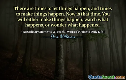 There are times to let things happen, and times to make things happen. Now is that time. You will either make things happen, watch what happens, or wonder what happened.