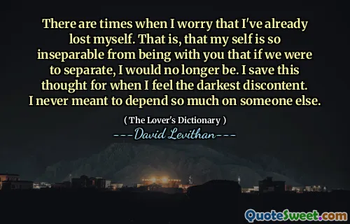 There are times when I worry that I've already lost myself. That is, that my self is so inseparable from being with you that if we were to separate, I would no longer be. I save this thought for when I feel the darkest discontent. I never meant to depend so much on someone else.