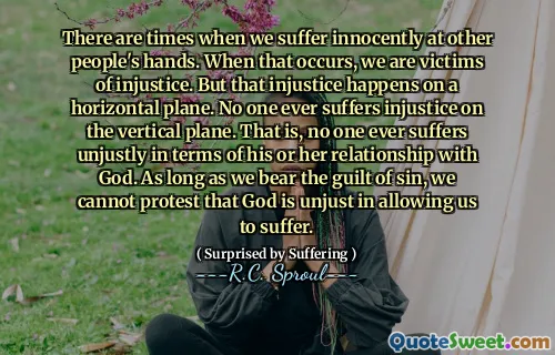 There are times when we suffer innocently at other people's hands. When that occurs, we are victims of injustice. But that injustice happens on a horizontal plane. No one ever suffers injustice on the vertical plane. That is, no one ever suffers unjustly in terms of his or her relationship with God. As long as we bear the guilt of sin, we cannot protest that God is unjust in allowing us to suffer.