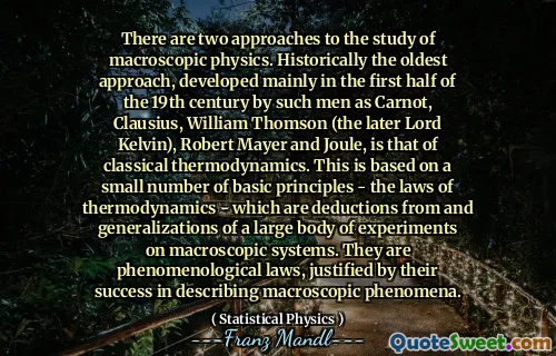 There are two approaches to the study of macroscopic physics. Historically the oldest approach, developed mainly in the first half of the 19th century by such men as Carnot, Clausius, William Thomson (the later Lord Kelvin), Robert Mayer and Joule, is that of classical thermodynamics. This is based on a small number of basic principles - the laws of thermodynamics - which are deductions from and generalizations of a large body of experiments on macroscopic systems. They are phenomenological laws, justified by their success in describing macroscopic phenomena.