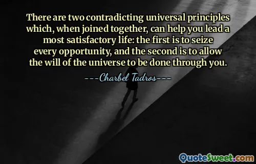 There are two contradicting universal principles which, when joined together, can help you lead a most satisfactory life: the first is to seize every opportunity, and the second is to allow the will of the universe to be done through you.
