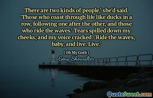 There are two kinds of people,' she'd said. 'Those who coast through life like ducks in a row, following one after the other, and those who ride the waves.' Tears spilled down my cheeks, and my voice cracked. 'Ride the waves, baby, and live. Live.'