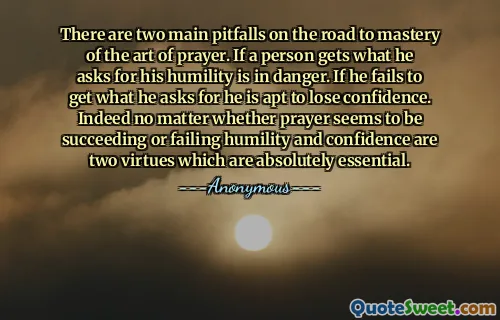 There are two main pitfalls on the road to mastery of the art of prayer. If a person gets what he asks for his humility is in danger. If he fails to get what he asks for he is apt to lose confidence. Indeed no matter whether prayer seems to be succeeding or failing humility and confidence are two virtues which are absolutely essential.