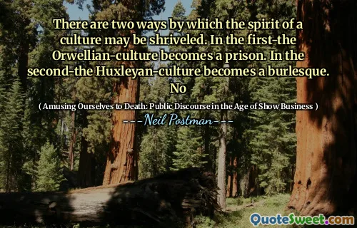 There are two ways by which the spirit of a culture may be shriveled. In the first-the Orwellian-culture becomes a prison. In the second-the Huxleyan-culture becomes a burlesque. No
