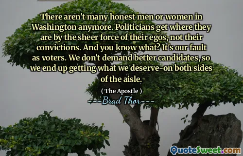 There aren't many honest men or women in Washington anymore. Politicians get where they are by the sheer force of their egos, not their convictions. And you know what? It's our fault as voters. We don't demand better candidates, so we end up getting what we deserve-on both sides of the aisle.