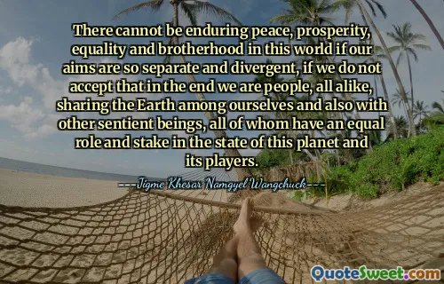 There cannot be enduring peace, prosperity, equality and brotherhood in this world if our aims are so separate and divergent, if we do not accept that in the end we are people, all alike, sharing the Earth among ourselves and also with other sentient beings, all of whom have an equal role and stake in the state of this planet and its players.