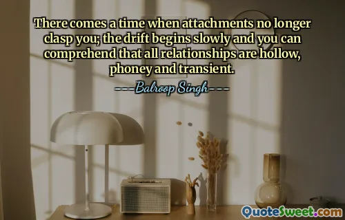 There comes a time when attachments no longer clasp you; the drift begins slowly and you can comprehend that all relationships are hollow, phoney and transient.