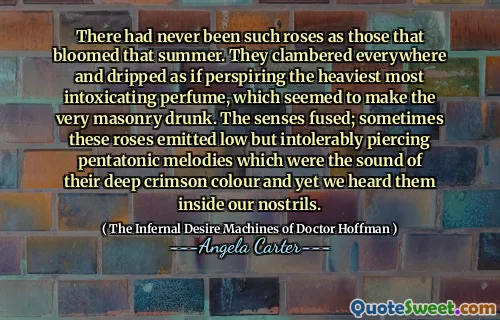 There had never been such roses as those that bloomed that summer. They clambered everywhere and dripped as if perspiring the heaviest most intoxicating perfume, which seemed to make the very masonry drunk. The senses fused; sometimes these roses emitted low but intolerably piercing pentatonic melodies which were the sound of their deep crimson colour and yet we heard them inside our nostrils.