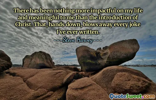 There has been nothing more impactful on my life and meaningful to me than the introduction of Christ. That, hands down, blows away every joke I've ever written.