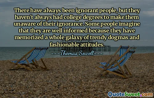 There have always been ignorant people, but they haven't always had college degrees to make them unaware of their ignorance. Some people imagine that they are well informed because they have memorized a whole galaxy of trendy dogmas and fashionable attitudes.