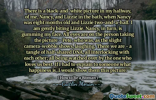 There is a black-and-white picture in my hallway, of me, Nancy, and Lizzie in the bath, when Nancy was eight months old and Lizzie two-and-a-half. I am gently biting Lizzie. Nancy, in turn, is gumming my face. All eyes are on the person taking the picture - Pete, who was, as the slight camera-wobble shows, laughing. There we are - a tangle of half-shared DNA, all interlocking with each other; all being watched over by the one who loves us best. If I had to explain to someone what happiness is, I would show them this picture.