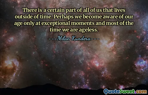 There is a certain part of all of us that lives outside of time. Perhaps we become aware of our age only at exceptional moments and most of the time we are ageless.