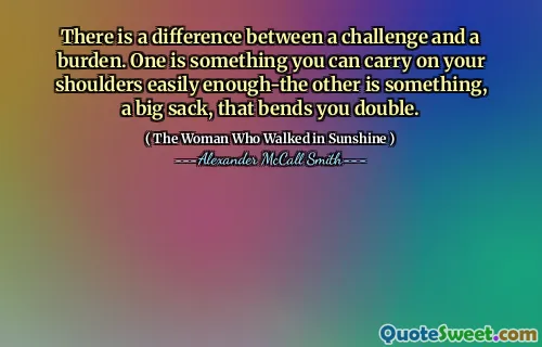 There is a difference between a challenge and a burden. One is something you can carry on your shoulders easily enough-the other is something, a big sack, that bends you double.