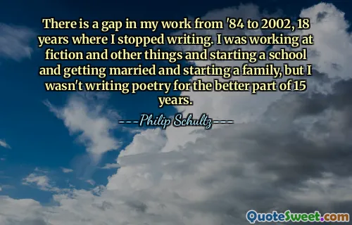 There is a gap in my work from '84 to 2002, 18 years where I stopped writing. I was working at fiction and other things and starting a school and getting married and starting a family, but I wasn't writing poetry for the better part of 15 years.