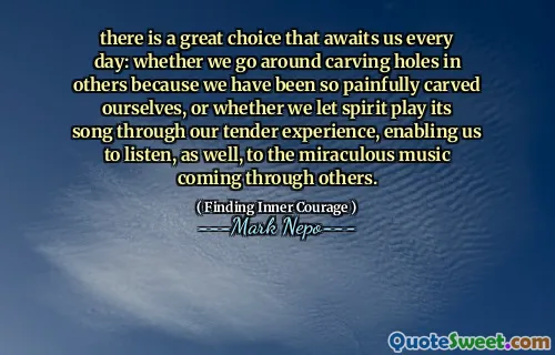 Det finns ett utmärkt val som väntar oss varje dag: oavsett om vi går runt snidande hål i andra eftersom vi har varit så smärtsamt snidade oss själva, eller om vi låter Spirit spela dess låt genom vår ömma upplevelse, vilket gör att vi också kan lyssna på den mirakulösa musiken som kommer igenom andra.