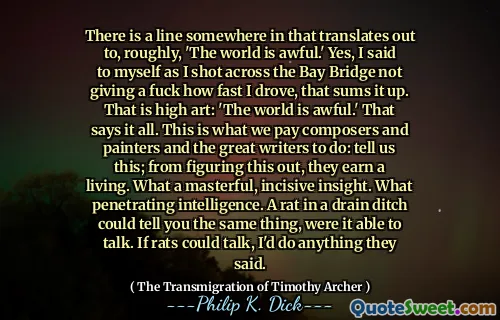 在某个地方有一条线，大致翻译了“世界很糟糕”。是的，当我在海湾桥上开枪时，我对自己说，没有他妈的我开车的速度，这总结了。那是高级艺术：“世界很糟糕。”这说明了一切。这就是我们向作曲家和画家和伟大的作家付钱的要做的事情：告诉我们这一点；从弄清楚这一点，他们谋生。多么精湛，敏锐的见解。什么穿着的智力。如果能够说话，排水沟中的老鼠可以告诉你同样的事情。如果老鼠可以说话，我会做任何他们说的。