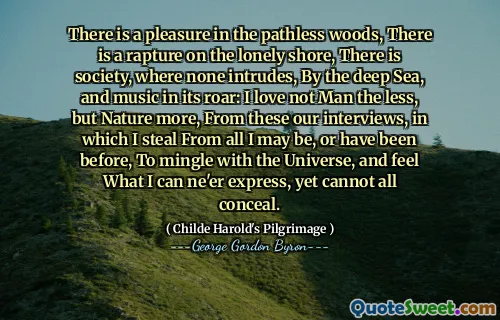 There is a pleasure in the pathless woods, There is a rapture on the lonely shore, There is society, where none intrudes, By the deep Sea, and music in its roar: I love not Man the less, but Nature more, From these our interviews, in which I steal From all I may be, or have been before, To mingle with the Universe, and feel What I can ne'er express, yet cannot all conceal.