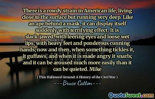 There is a rowdy strain in American life, living close to the surface but running very deep. Like an ape behind a mask, it can display itself suddenly with terrifying effect. It is slack-jawed, with leering eyes and loose wet lips, with heavy feet and ponderous cunning hands; now and then, when something tickles it, it guffaws, and when it is made angry it snarls; and it can be aroused much more easily than it can be quieted. Mike