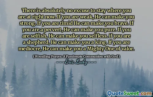 There is absolutely no excuse to stay where you are at right now. If you are weak, He can make you strong. If you are timid He can make you brave. If you are a pervert, He can make you pure. If you are selfish, He can make you selfless. if you are a shepherd, He can make you a king. If you are mediocre, He can make you a Mighty One of valor.