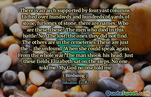 There is an arch supported by four vast columns. Etched over hundreds and hundreds of yards of stone, furlongs of stone, there are names: Who are these, these? The men who died in this battle?No. The lost, the ones they did not find. The others are in the cemeteries.These are just the ... the unfound. When she could speak again. From the whole war?The man shook his head. Just these fields.Elizabeth sat on the steps. No one told me. My God no one told me