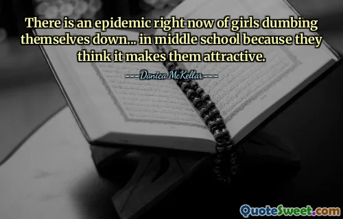 There is an epidemic right now of girls dumbing themselves down... in middle school because they think it makes them attractive.