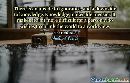 There is an upside to ignorance, and a downside to knowledge. Knowledge makes life messier. It makes it a bit more difficult for a person who wishes to shrink the world to a worldview.