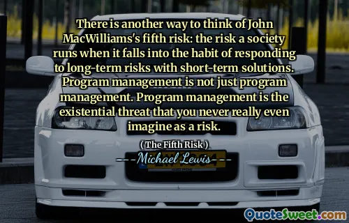 There is another way to think of John MacWilliams's fifth risk: the risk a society runs when it falls into the habit of responding to long-term risks with short-term solutions. Program management is not just program management. Program management is the existential threat that you never really even imagine as a risk.