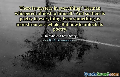 There is mystery in everything," Herman whispered, almost to himself. "And so there is poetry in everything. Even something as monstrous as a whale. But how to unlock its poetry.
