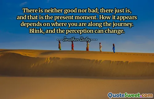 There is neither good nor bad; there just is, and that is the present moment. How it appears depends on where you are along the journey. Blink, and the perception can change.