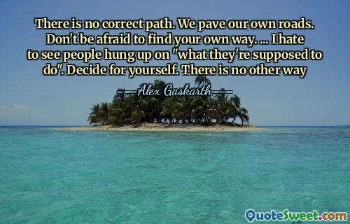 There is no correct path. We pave our own roads. Don't be afraid to find your own way. ... I hate to see people hung up on "what they're supposed to do". Decide for yourself. There is no other way