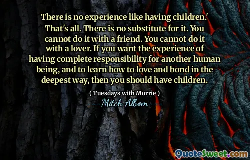 There is no experience like having children.' That's all. There is no substitute for it. You cannot do it with a friend. You cannot do it with a lover. If you want the experience of having complete responsibility for another human being, and to learn how to love and bond in the deepest way, then you should have children.