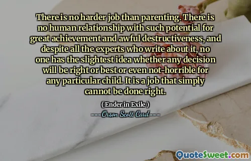 There is no harder job than parenting. There is no human relationship with such potential for great achievement and awful destructiveness, and despite all the experts who write about it, no one has the slightest idea whether any decision will be right or best or even not-horrible for any particular child. It is a job that simply cannot be done right.
