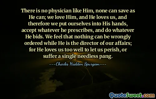 There is no physician like Him, none can save as He can; we love Him, and He loves us, and therefore we put ourselves into His hands, accept whatever he prescribes, and do whatever He bids. We feel that nothing can be wrongly ordered while He is the director of our affairs; for He loves us too well to let us perish, or suffer a single needless pang.