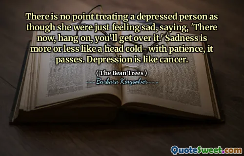 There is no point treating a depressed person as though she were just feeling sad, saying, 'There now, hang on, you'll get over it.' Sadness is more or less like a head cold- with patience, it passes. Depression is like cancer.