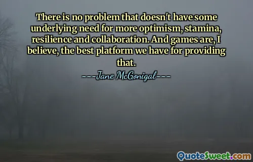 There is no problem that doesn't have some underlying need for more optimism, stamina, resilience and collaboration. And games are, I believe, the best platform we have for providing that.