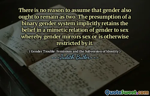 There is no reason to assume that gender also ought to remain as two. The presumption of a binary gender system implicitly retains the belief in a mimetic relation of gender to sex whereby gender mirrors sex or is otherwise restricted by it.