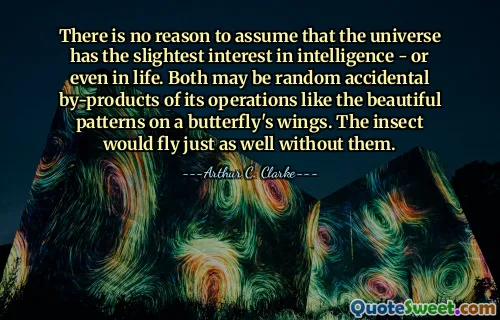 There is no reason to assume that the universe has the slightest interest in intelligence - or even in life. Both may be random accidental by-products of its operations like the beautiful patterns on a butterfly's wings. The insect would fly just as well without them.