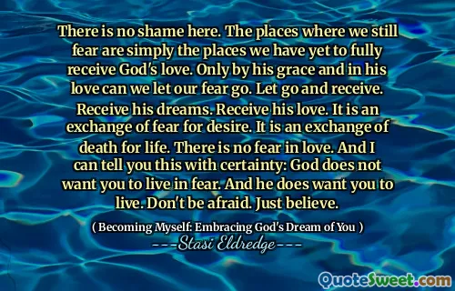 There is no shame here. The places where we still fear are simply the places we have yet to fully receive God's love. Only by his grace and in his love can we let our fear go. Let go and receive. Receive his dreams. Receive his love. It is an exchange of fear for desire. It is an exchange of death for life. There is no fear in love. And I can tell you this with certainty: God does not want you to live in fear. And he does want you to live. Don't be afraid. Just believe.