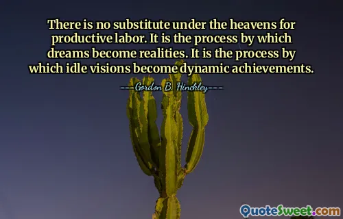 There is no substitute under the heavens for productive labor. It is the process by which dreams become realities. It is the process by which idle visions become dynamic achievements.