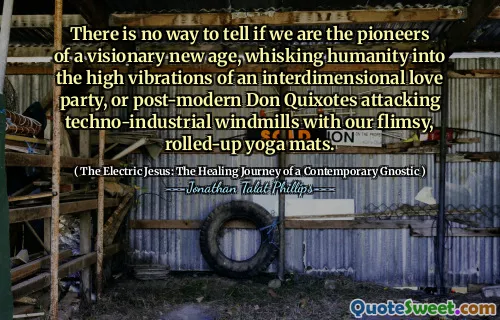 There is no way to tell if we are the pioneers of a visionary new age, whisking humanity into the high vibrations of an interdimensional love party, or post-modern Don Quixotes attacking techno-industrial windmills with our flimsy, rolled-up yoga mats.