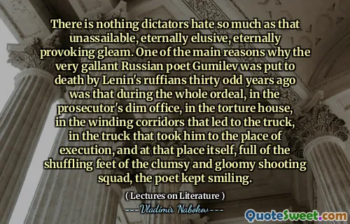 There is nothing dictators hate so much as that unassailable, eternally elusive, eternally provoking gleam. One of the main reasons why the very gallant Russian poet Gumilev was put to death by Lenin's ruffians thirty odd years ago was that during the whole ordeal, in the prosecutor's dim office, in the torture house, in the winding corridors that led to the truck, in the truck that took him to the place of execution, and at that place itself, full of the shuffling feet of the clumsy and gloomy shooting squad, the poet kept smiling.